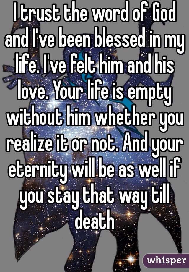 I trust the word of God and I've been blessed in my life. I've felt him and his love. Your life is empty without him whether you realize it or not. And your eternity will be as well if you stay that way till death 