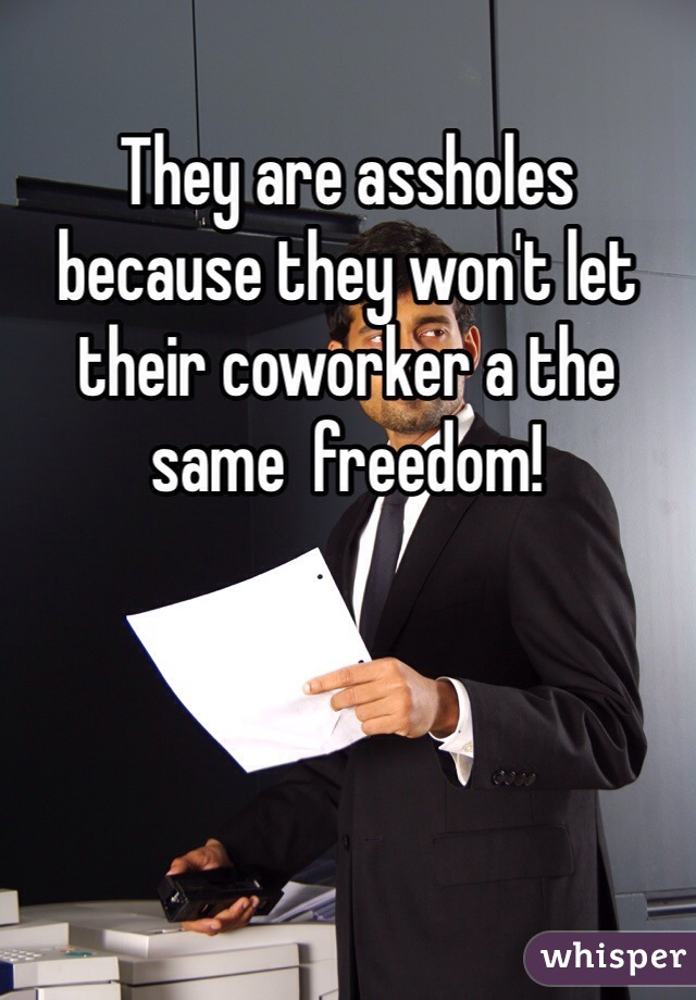 They are assholes because they won't let their coworker a the same  freedom! 