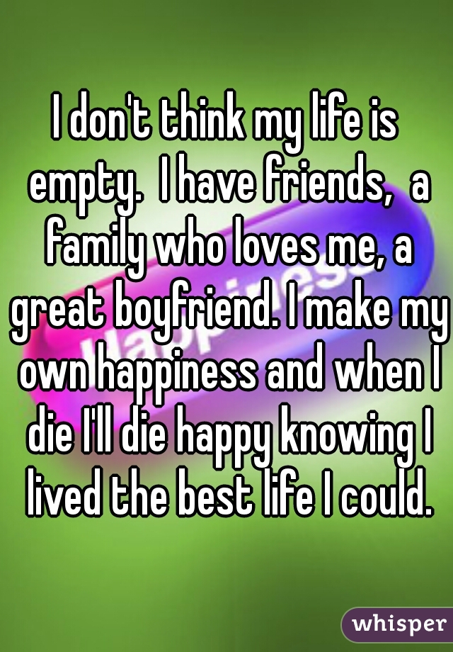 I don't think my life is empty.  I have friends,  a family who loves me, a great boyfriend. I make my own happiness and when I die I'll die happy knowing I lived the best life I could.