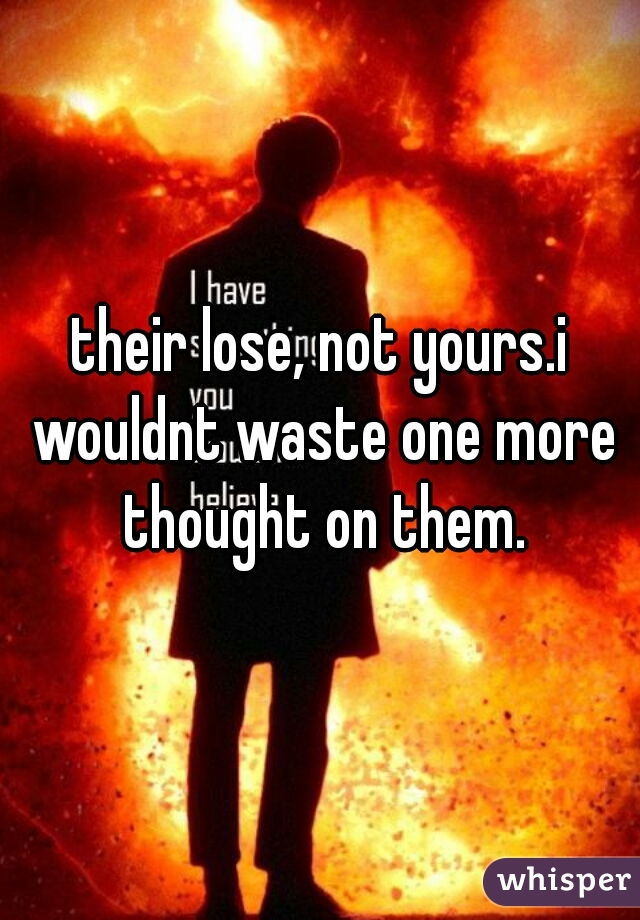 their lose, not yours.i wouldnt waste one more thought on them.