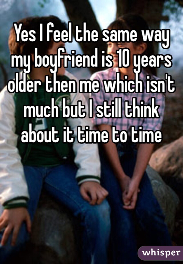 Yes I feel the same way my boyfriend is 10 years older then me which isn't much but I still think about it time to time 
