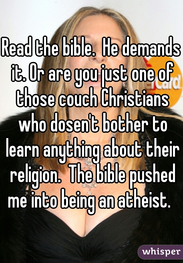 Read the bible.  He demands it. Or are you just one of those couch Christians who dosen't bother to learn anything about their religion.  The bible pushed me into being an atheist.  