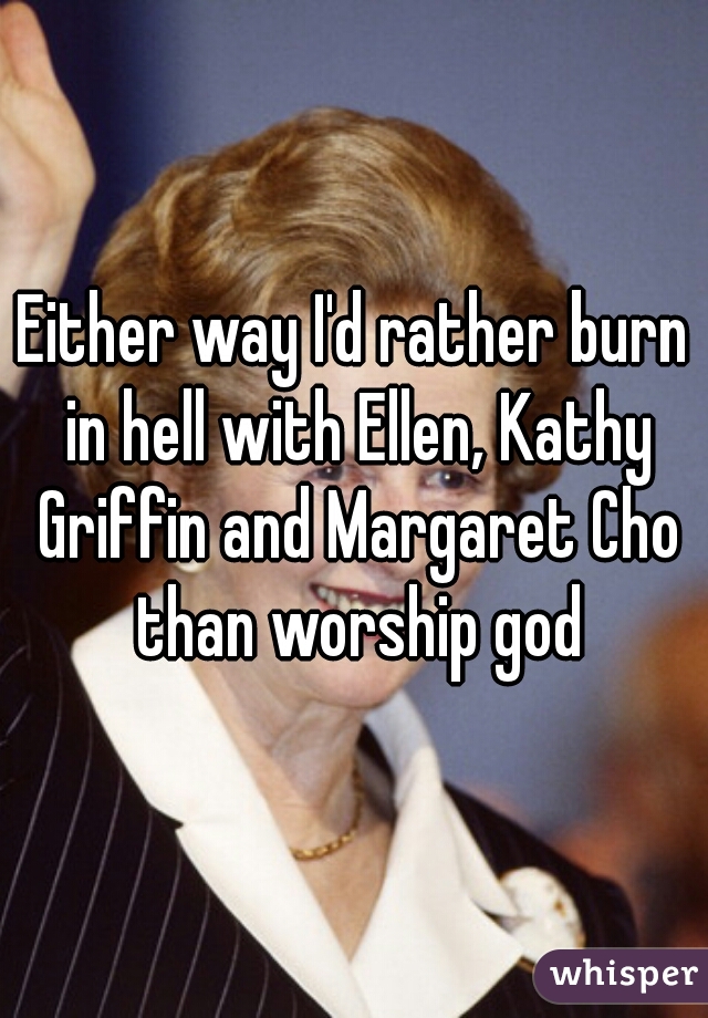 Either way I'd rather burn in hell with Ellen, Kathy Griffin and Margaret Cho than worship god