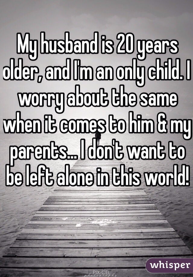 My husband is 20 years older, and I'm an only child. I worry about the same when it comes to him & my parents... I don't want to be left alone in this world!