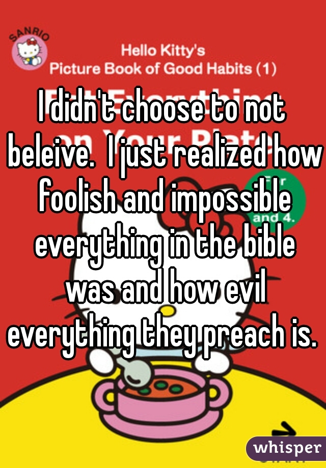 I didn't choose to not beleive.  I just realized how foolish and impossible everything in the bible was and how evil everything they preach is. 