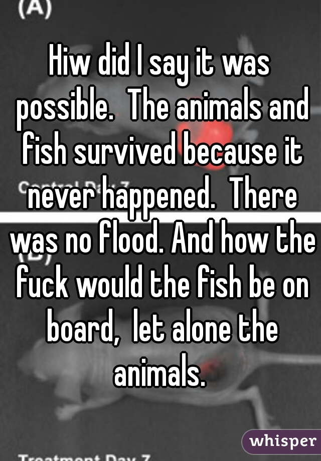 Hiw did I say it was possible.  The animals and fish survived because it never happened.  There was no flood. And how the fuck would the fish be on board,  let alone the animals. 