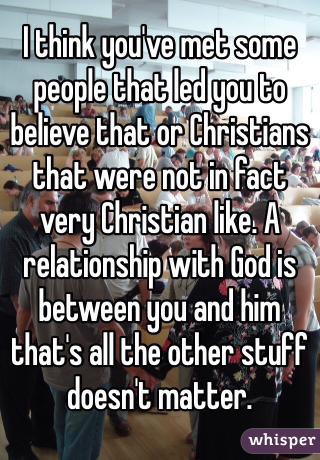 I think you've met some people that led you to believe that or Christians that were not in fact very Christian like. A relationship with God is between you and him that's all the other stuff doesn't matter. 