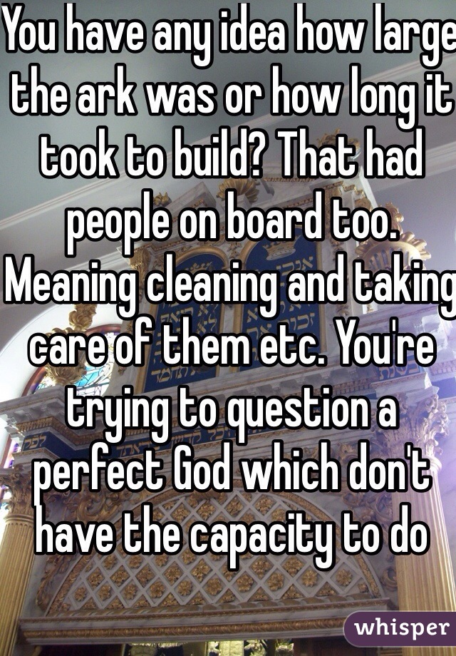 You have any idea how large the ark was or how long it took to build? That had people on board too. Meaning cleaning and taking care of them etc. You're trying to question a perfect God which don't have the capacity to do 