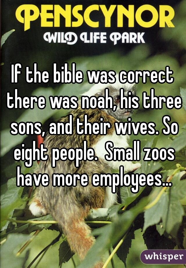 If the bible was correct there was noah, his three sons, and their wives. So eight people.  Small zoos have more employees...