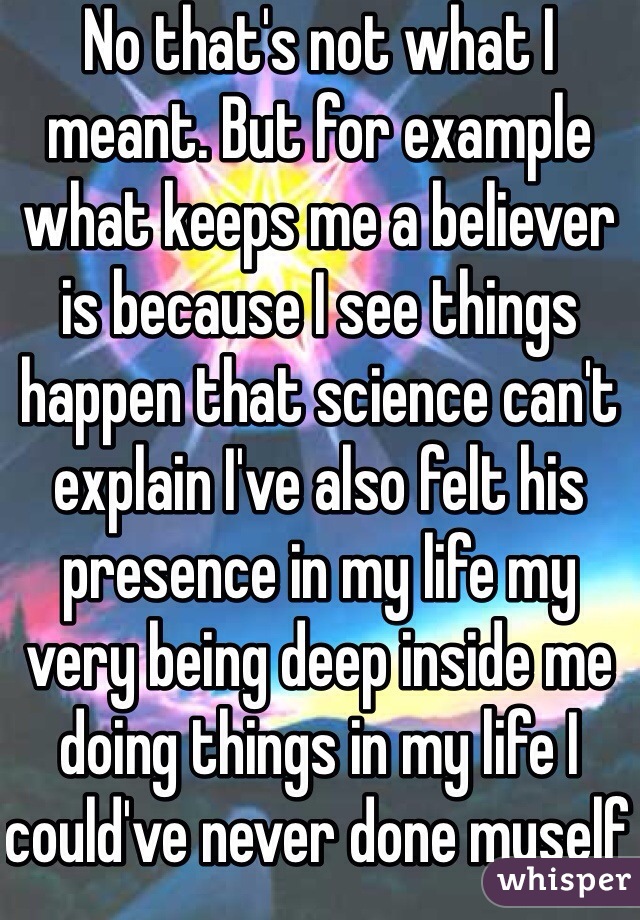 No that's not what I meant. But for example what keeps me a believer is because I see things happen that science can't explain I've also felt his presence in my life my very being deep inside me doing things in my life I could've never done myself 