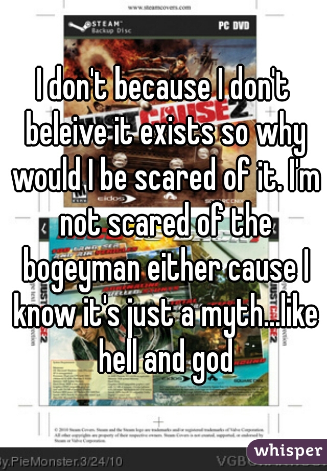 I don't because I don't beleive it exists so why would I be scared of it. I'm not scared of the bogeyman either cause I know it's just a myth...like hell and god