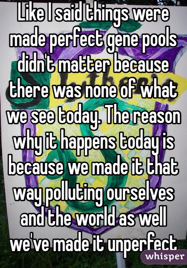 Like I said things were made perfect gene pools didn't matter because there was none of what we see today. The reason why it happens today is because we made it that way polluting ourselves and the world as well we've made it unperfect not him 