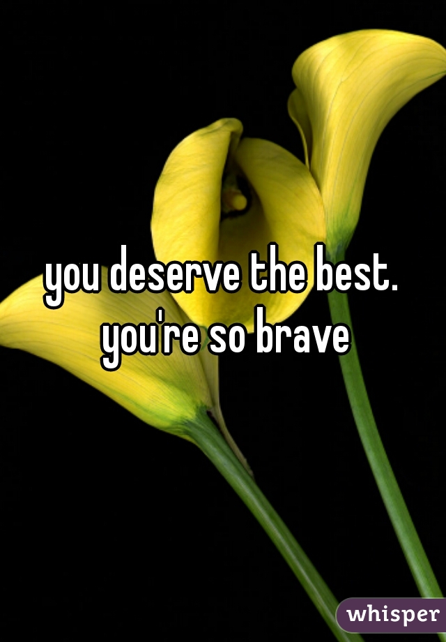 you deserve the best. you're so brave