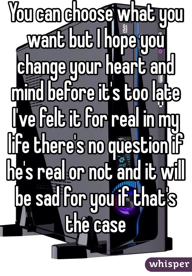 You can choose what you want but I hope you change your heart and mind before it's too late I've felt it for real in my life there's no question if he's real or not and it will be sad for you if that's the case 