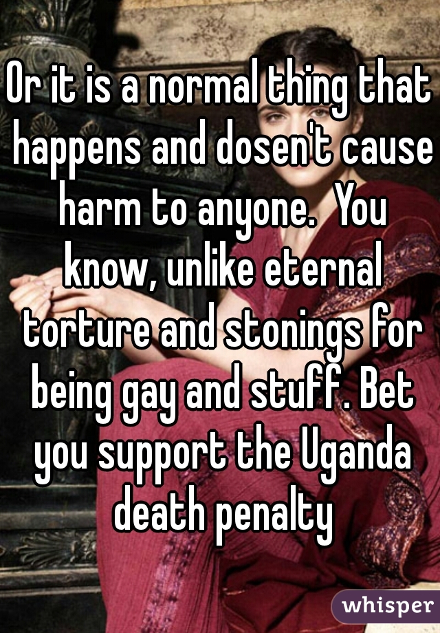 Or it is a normal thing that happens and dosen't cause harm to anyone.  You know, unlike eternal torture and stonings for being gay and stuff. Bet you support the Uganda death penalty