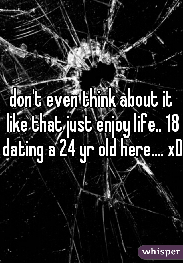 don't even think about it like that just enjoy life.. 18 dating a 24 yr old here.... xD
