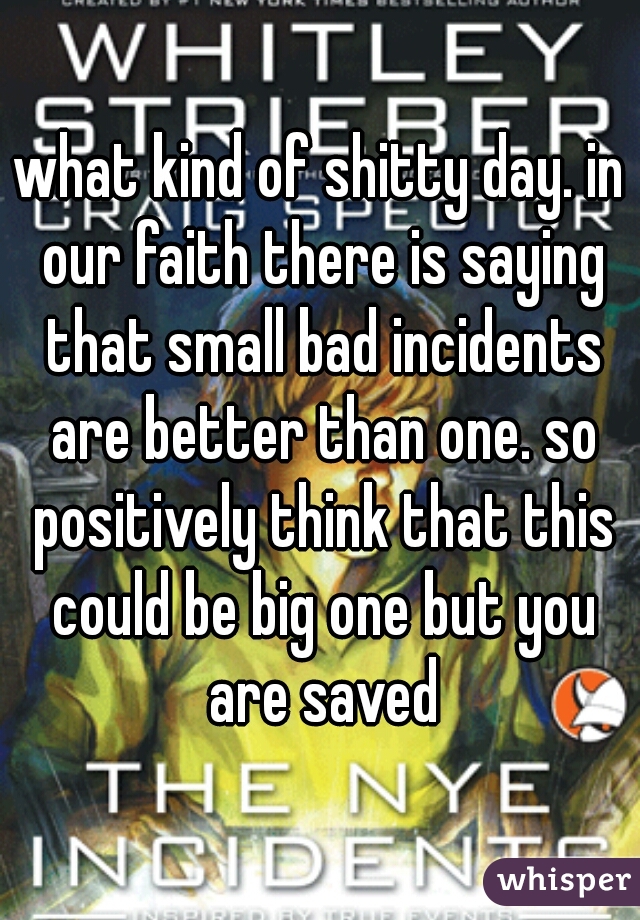 what kind of shitty day. in our faith there is saying that small bad incidents are better than one. so positively think that this could be big one but you are saved