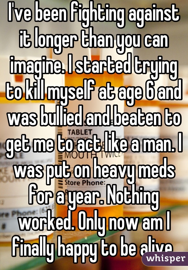 I've been fighting against it longer than you can imagine. I started trying to kill myself at age 6 and was bullied and beaten to get me to act like a man. I was put on heavy meds for a year. Nothing worked. Only now am I finally happy to be alive.