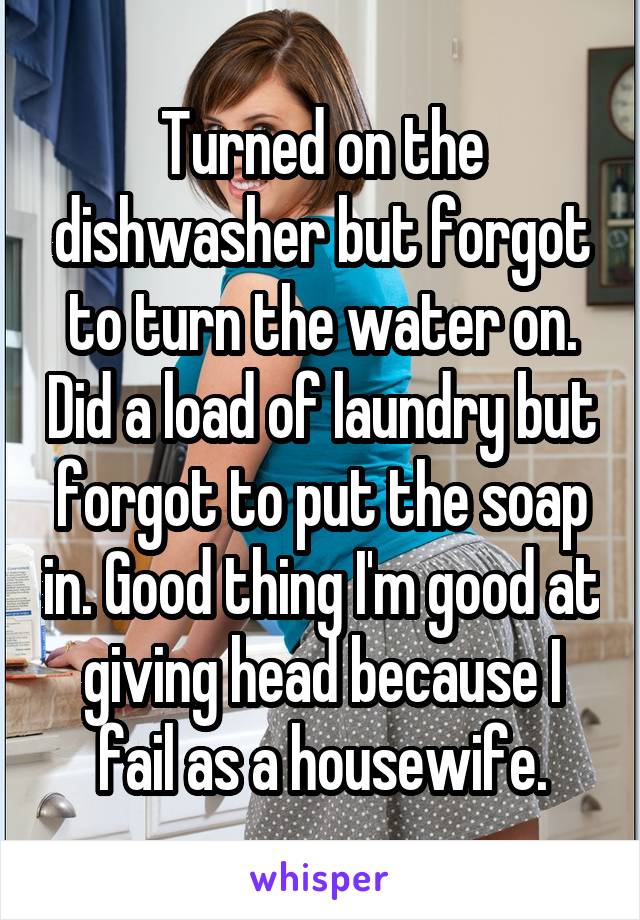 Turned on the dishwasher but forgot to turn the water on. Did a load of laundry but forgot to put the soap in. Good thing I'm good at giving head because I fail as a housewife.