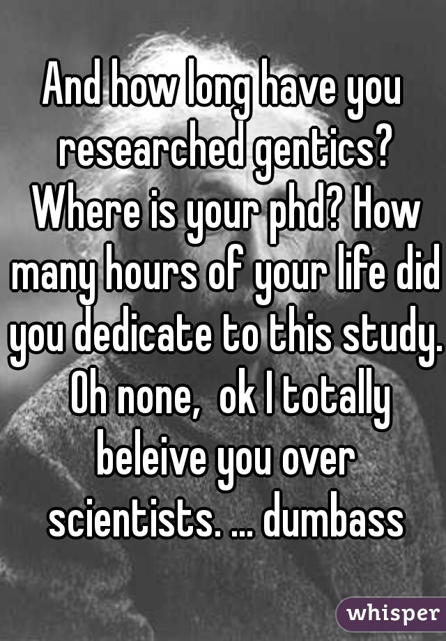 And how long have you researched gentics? Where is your phd? How many hours of your life did you dedicate to this study.  Oh none,  ok I totally beleive you over scientists. ... dumbass