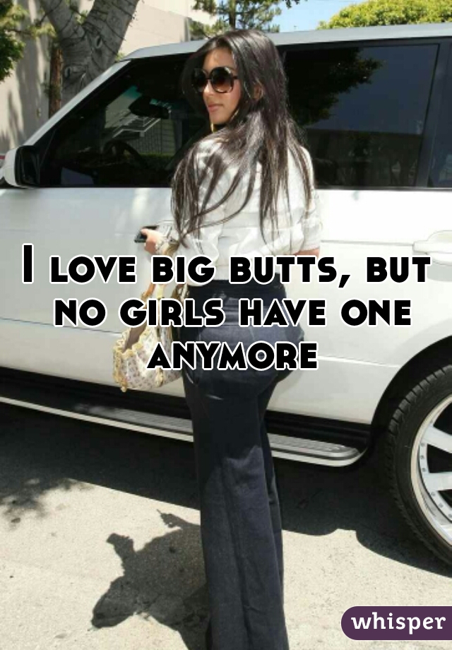 I love big butts, but no girls have one anymore