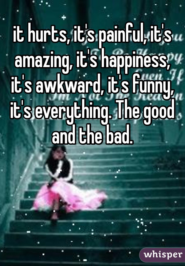 it hurts, it's painful, it's amazing, it's happiness, it's awkward, it's funny, it's everything. The good and the bad. 