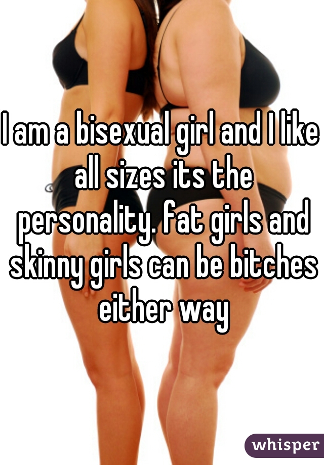 I am a bisexual girl and I like all sizes its the personality. fat girls and skinny girls can be bitches either way