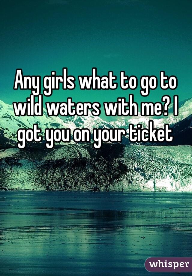 Any girls what to go to wild waters with me? I got you on your ticket