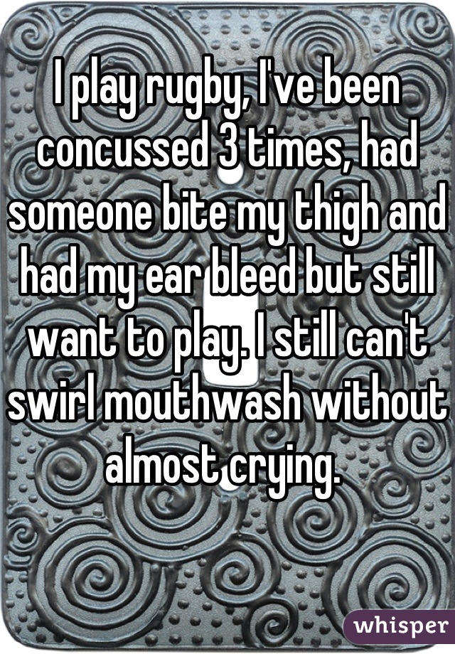 I play rugby, I've been concussed 3 times, had someone bite my thigh and had my ear bleed but still want to play. I still can't swirl mouthwash without almost crying. 