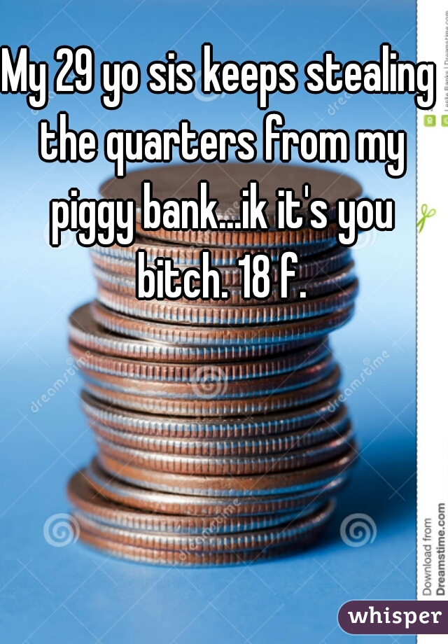 My 29 yo sis keeps stealing the quarters from my piggy bank...ik it's you bitch. 18 f.