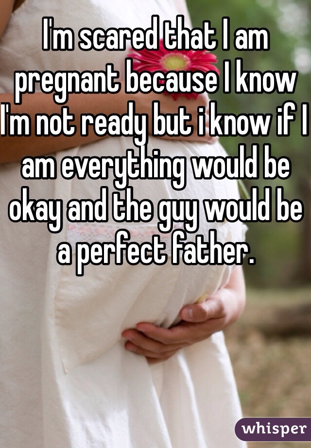 I'm scared that I am pregnant because I know I'm not ready but i know if I am everything would be okay and the guy would be a perfect father. 
