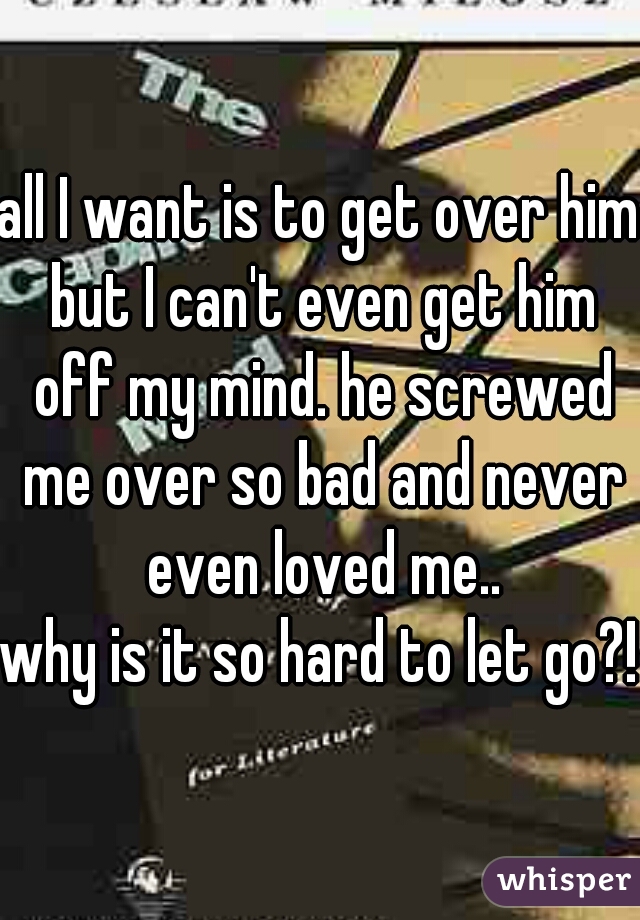 all I want is to get over him but I can't even get him off my mind. he screwed me over so bad and never even loved me..
why is it so hard to let go?!
