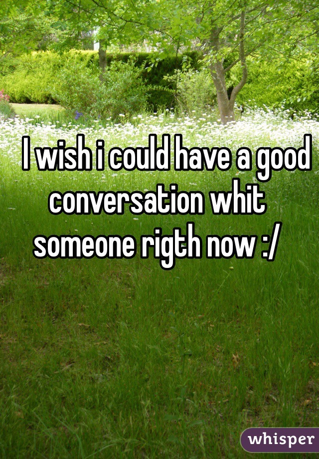    I wish i could have a good conversation whit someone rigth now :/