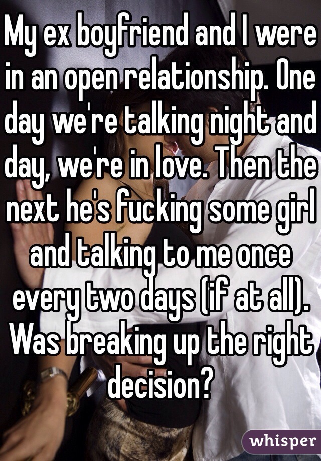 My ex boyfriend and I were in an open relationship. One day we're talking night and day, we're in love. Then the next he's fucking some girl and talking to me once every two days (if at all). 
Was breaking up the right decision?