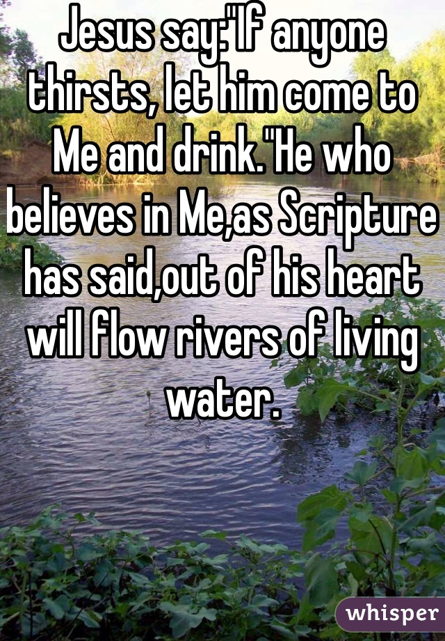 Jesus say:"If anyone thirsts, let him come to Me and drink."He who believes in Me,as Scripture has said,out of his heart will flow rivers of living water.