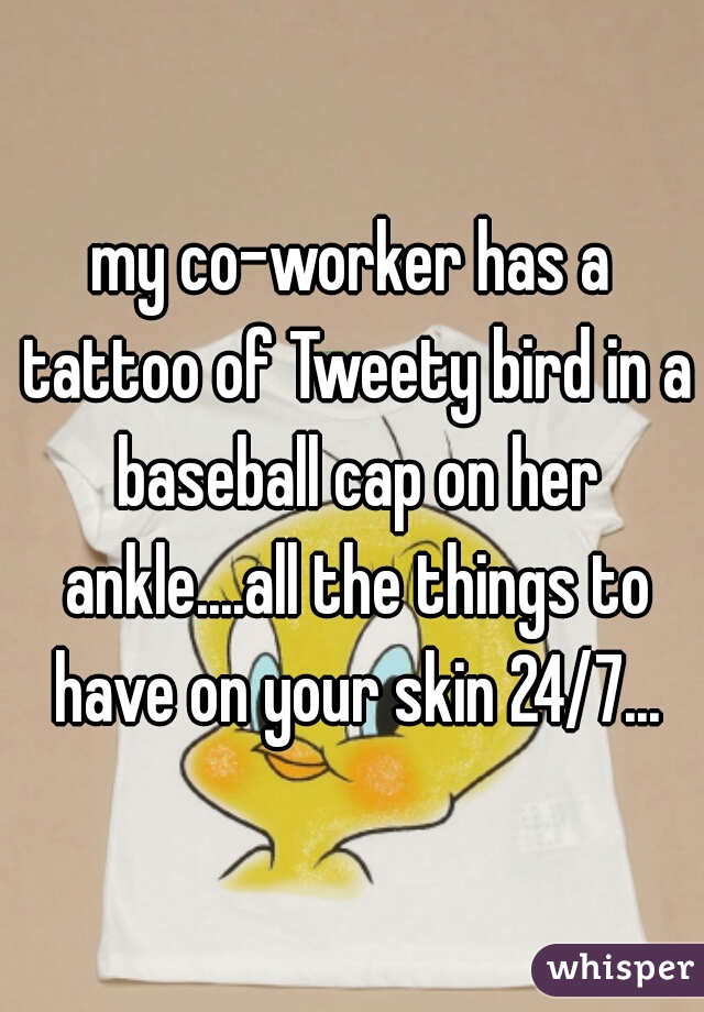 my co-worker has a tattoo of Tweety bird in a baseball cap on her ankle....all the things to have on your skin 24/7...