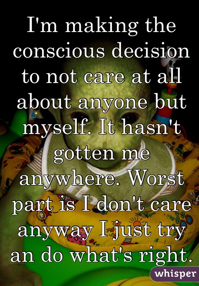 I'm making the conscious decision to not care at all about anyone but myself. It hasn't gotten me anywhere. Worst part is I don't care anyway I just try an do what's right. Stupid fake morals 