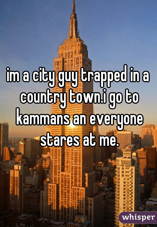 im a city guy trapped in a country town.i go to kammans an everyone stares at me.