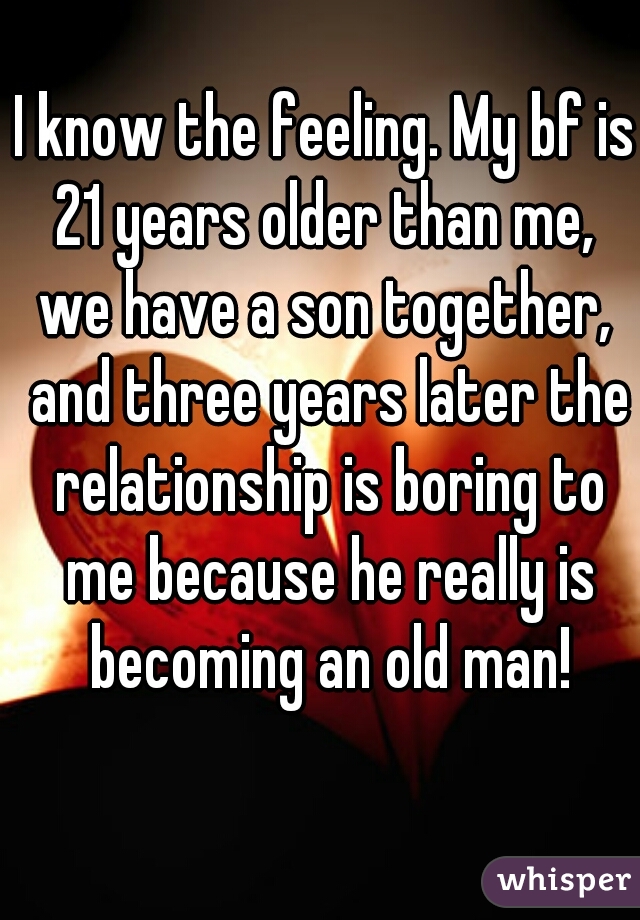 I know the feeling. My bf is 21 years older than me,  we have a son together,  and three years later the relationship is boring to me because he really is becoming an old man!
