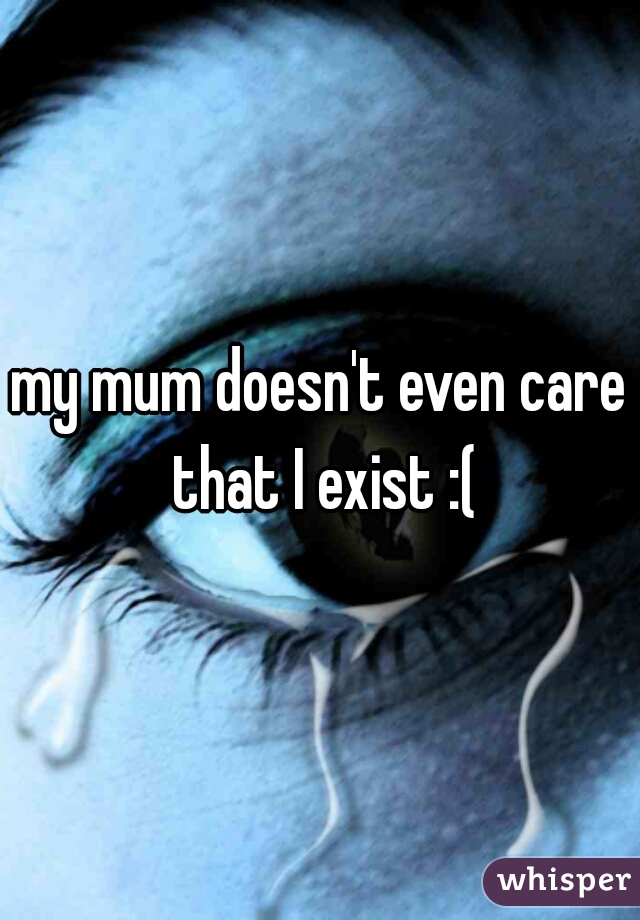 my mum doesn't even care that I exist :(