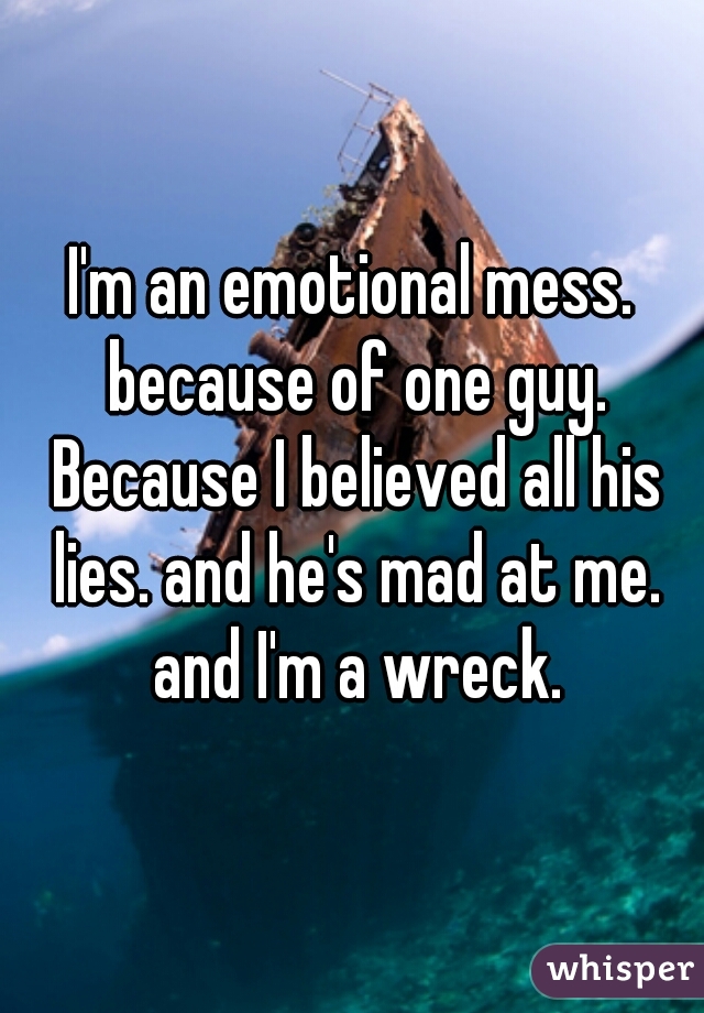 I'm an emotional mess. because of one guy. Because I believed all his lies. and he's mad at me. and I'm a wreck.