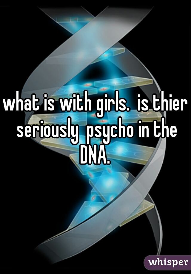 what is with girls.  is thier seriously  psycho in the DNA. 