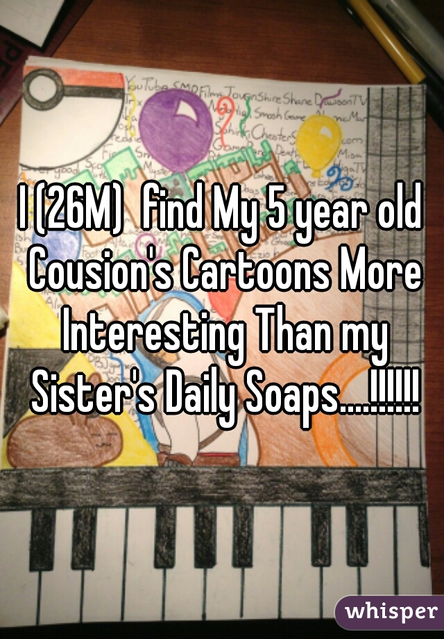 I (26M)  find My 5 year old Cousion's Cartoons More Interesting Than my Sister's Daily Soaps....!!!!!!
