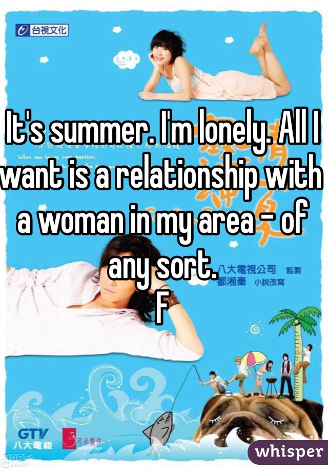 It's summer. I'm lonely. All I want is a relationship with a woman in my area - of any sort. 
F