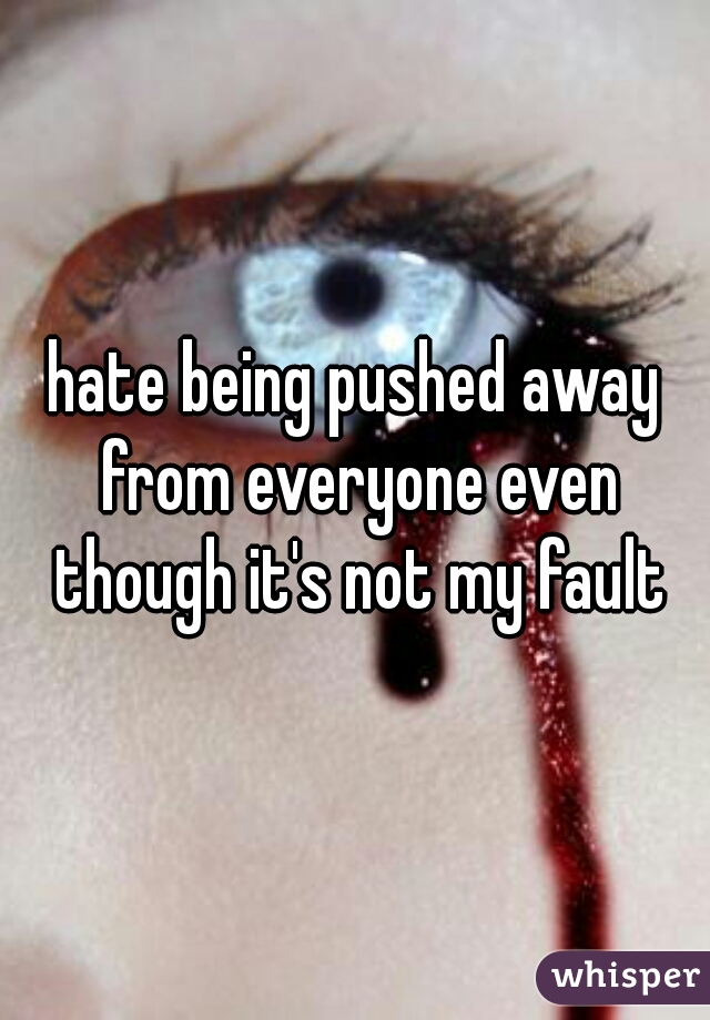 hate being pushed away from everyone even though it's not my fault