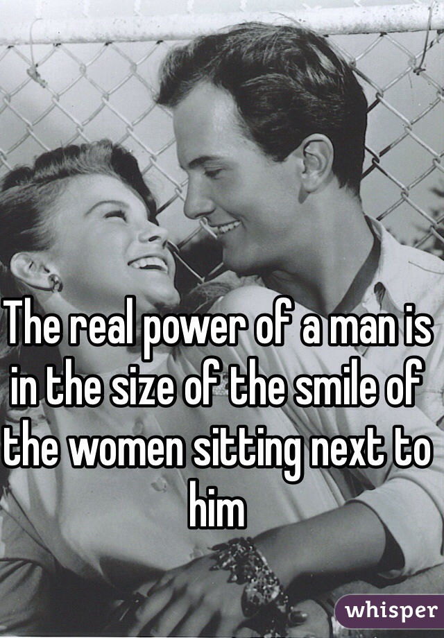 The real power of a man is in the size of the smile of the women sitting next to him