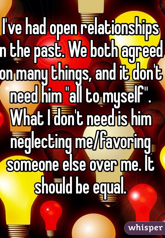 I've had open relationships in the past. We both agreed on many things, and it don't need him "all to myself". What I don't need is him neglecting me/favoring someone else over me. It should be equal. 
