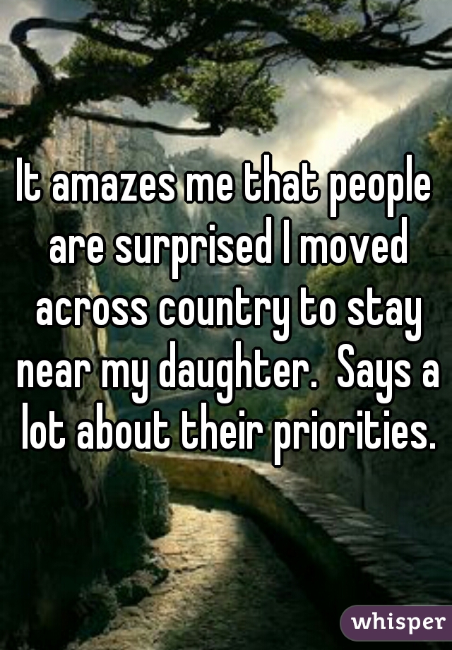It amazes me that people are surprised I moved across country to stay near my daughter.  Says a lot about their priorities.