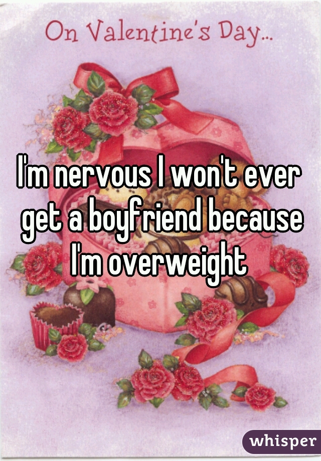 I'm nervous I won't ever get a boyfriend because I'm overweight 