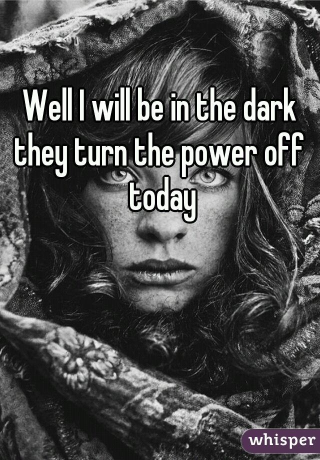 Well I will be in the dark they turn the power off  today